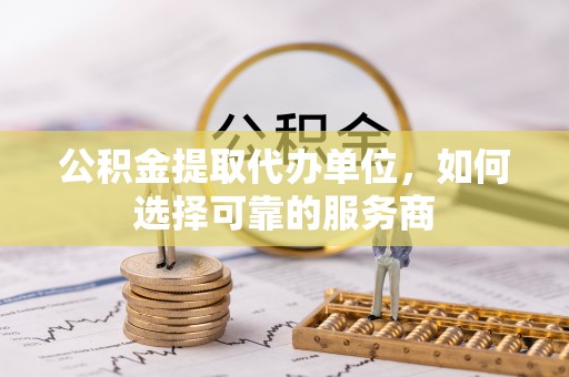 兴国公积金提取代办单位，如何选择可靠的服务商