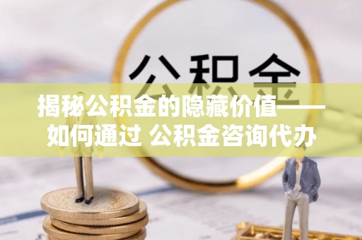 兴国揭秘公积金的隐藏价值——如何通过 公积金咨询代办提取 优化财富管理