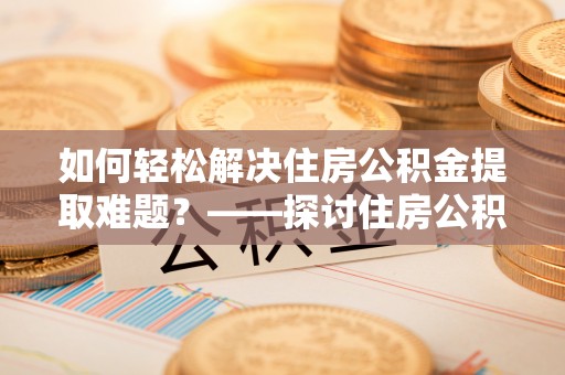 兴国如何轻松解决住房公积金提取难题？——探讨住房公积金提取代办服务