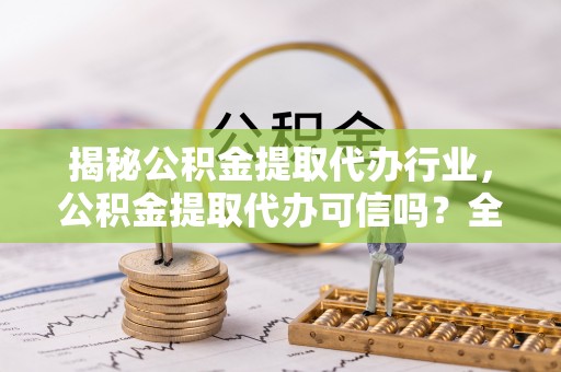 兴国揭秘公积金提取代办行业，公积金提取代办可信吗？全面解析与实用建议
