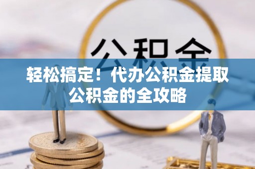 兴国轻松搞定！代办公积金提取公积金的全攻略