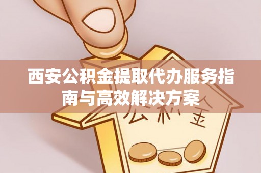 兴国西安公积金提取代办服务指南与高效解决方案