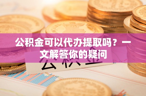 兴国公积金可以代办提取吗？一文解答你的疑问