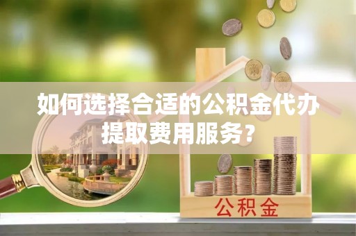 兴国如何选择合适的公积金代办提取费用服务？