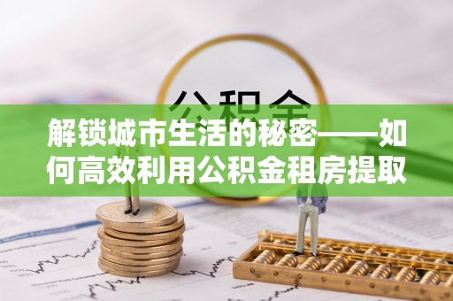 兴国解锁城市生活的秘密——如何高效利用公积金租房提取政策优化居住体验