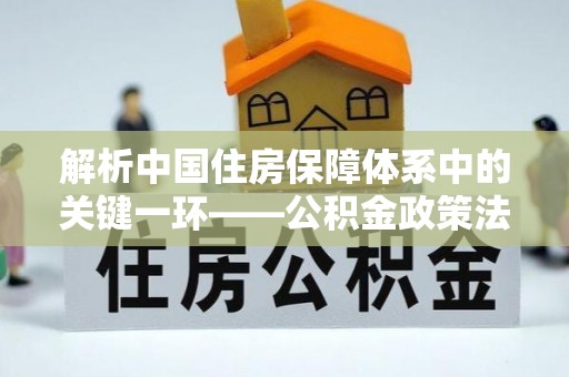兴国解析中国住房保障体系中的关键一环——公积金政策法规的演变与影响