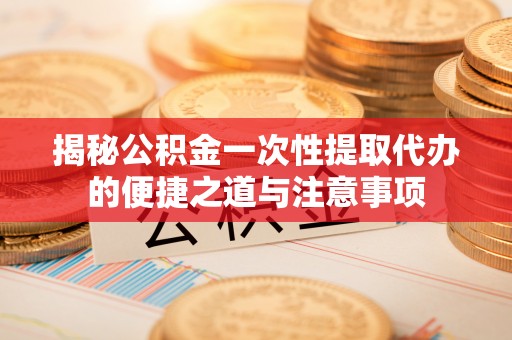 兴国揭秘公积金一次性提取代办的便捷之道与注意事项