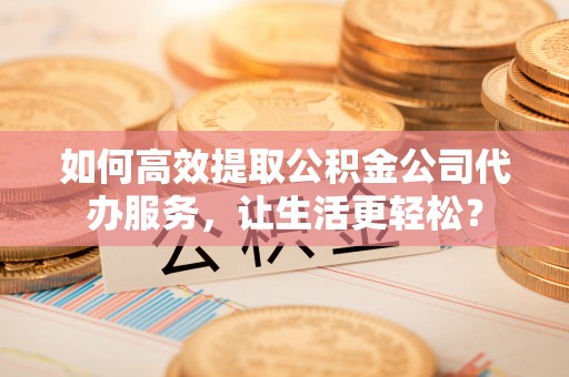 兴国如何高效提取公积金公司代办服务，让生活更轻松？