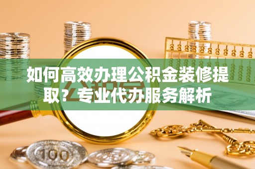 兴国如何高效办理公积金装修提取？专业代办服务解析