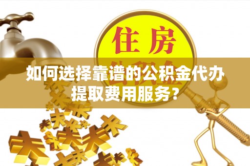 兴国如何选择靠谱的公积金代办提取费用服务？