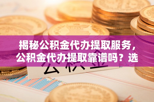 兴国揭秘公积金代办提取服务，公积金代办提取靠谱吗？选择前你需要知道这些！
