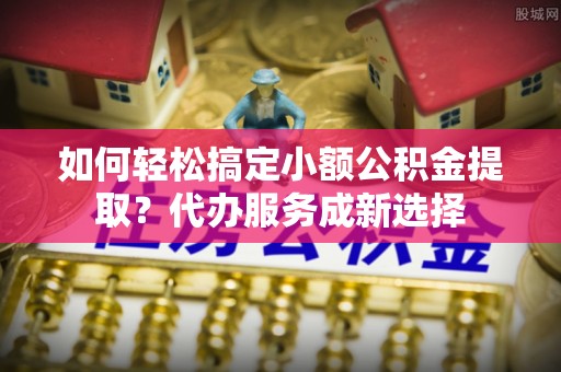 兴国如何轻松搞定小额公积金提取？代办服务成新选择