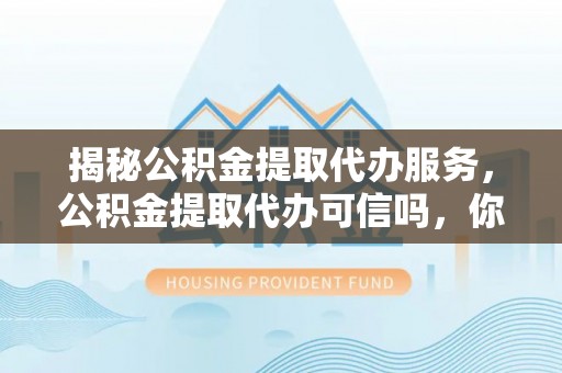 兴国揭秘公积金提取代办服务，公积金提取代办可信吗，你需要知道的真相