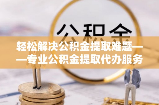 兴国轻松解决公积金提取难题——专业公积金提取代办服务详解