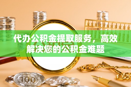 兴国代办公积金提取服务，高效解决您的公积金难题