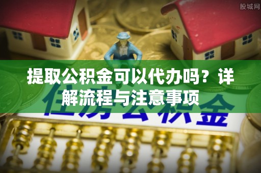 兴国提取公积金可以代办吗？详解流程与注意事项
