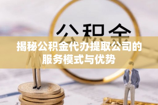 兴国揭秘公积金代办提取公司的服务模式与优势