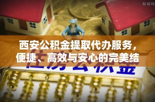 兴国西安公积金提取代办服务，便捷、高效与安心的完美结合
