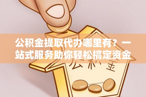 兴国公积金提取代办哪里有？一站式服务助你轻松搞定资金难题