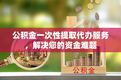 兴国公积金一次性提取代办服务，解决您的资金难题