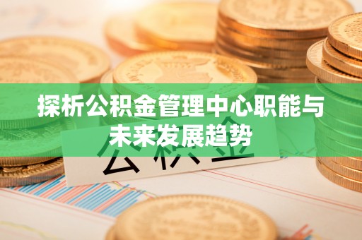 兴国探析公积金管理中心职能与未来发展趋势
