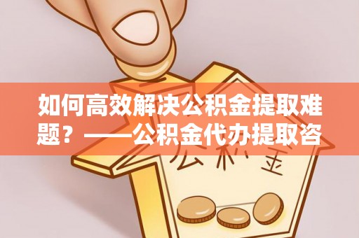 兴国如何高效解决公积金提取难题？——公积金代办提取咨询服务全解析