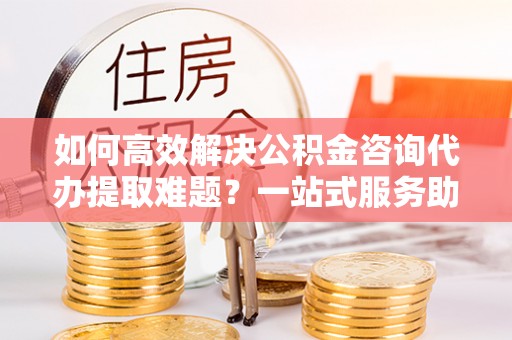 兴国如何高效解决公积金咨询代办提取难题？一站式服务助您轻松搞定