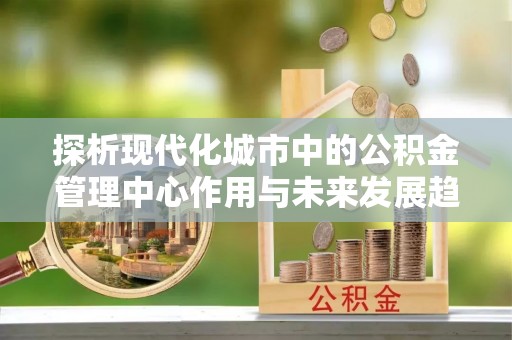 兴国探析现代化城市中的公积金管理中心作用与未来发展趋势