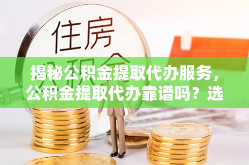 兴国揭秘公积金提取代办服务，公积金提取代办靠谱吗？选择需谨慎