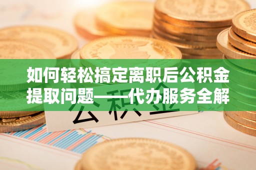 兴国如何轻松搞定离职后公积金提取问题——代办服务全解析