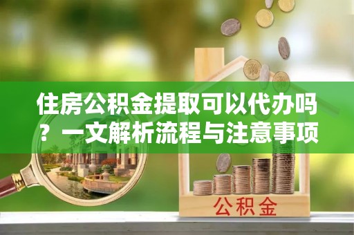 兴国住房公积金提取可以代办吗？一文解析流程与注意事项