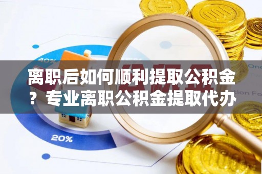兴国离职后如何顺利提取公积金？专业离职公积金提取代办服务指南
