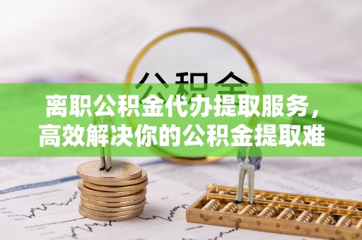 兴国离职公积金代办提取服务，高效解决你的公积金提取难题