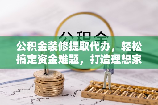 兴国公积金装修提取代办，轻松搞定资金难题，打造理想家居