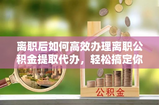 兴国离职后如何高效办理离职公积金提取代办，轻松搞定你的公积金