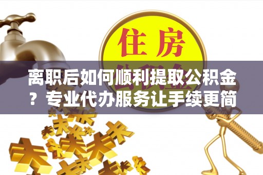 兴国离职后如何顺利提取公积金？专业代办服务让手续更简单