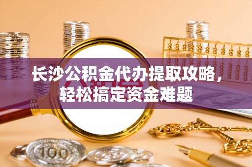 兴国长沙公积金代办提取攻略，轻松搞定资金难题