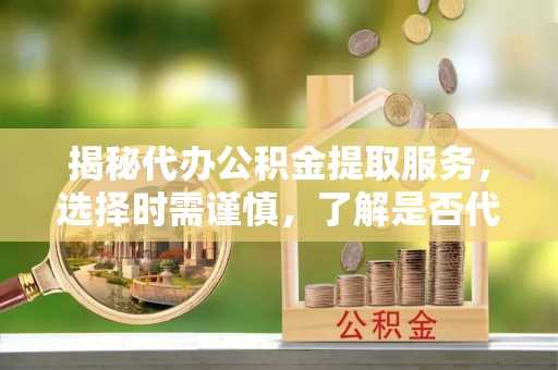 兴国揭秘代办公积金提取服务，选择时需谨慎，了解是否代办公积金提取可靠吗？