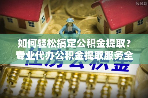 兴国如何轻松搞定公积金提取？专业代办公积金提取服务全解析