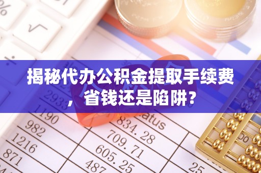 兴国揭秘代办公积金提取手续费，省钱还是陷阱？