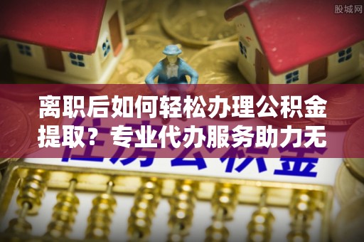兴国离职后如何轻松办理公积金提取？专业代办服务助力无忧