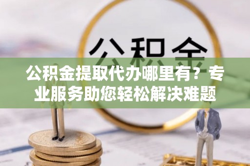 兴国公积金提取代办哪里有？专业服务助您轻松解决难题