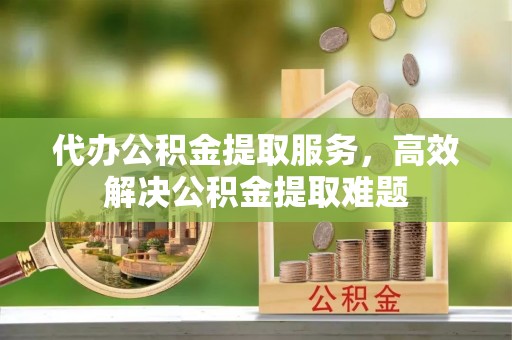 兴国代办公积金提取服务，高效解决公积金提取难题