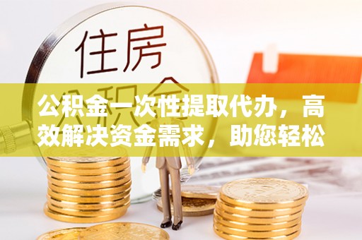兴国公积金一次性提取代办，高效解决资金需求，助您轻松应对生活难题