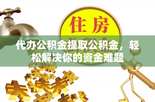 兴国代办公积金提取公积金，轻松解决你的资金难题