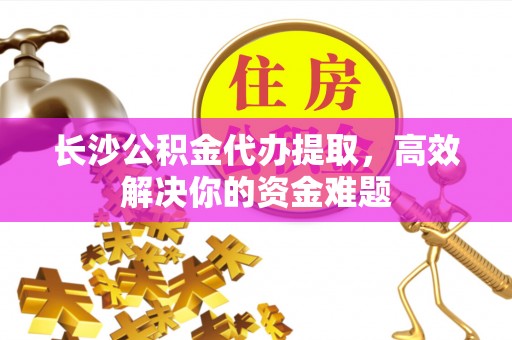 兴国长沙公积金代办提取，高效解决你的资金难题