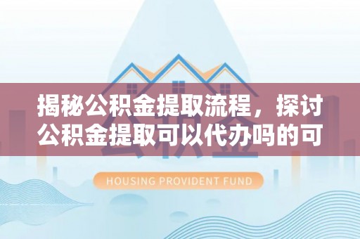 兴国揭秘公积金提取流程，探讨公积金提取可以代办吗的可行性与注意事项