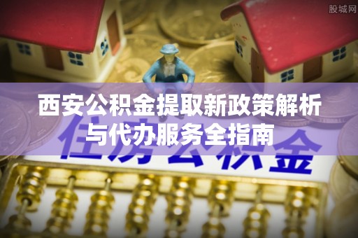 兴国西安公积金提取新政策解析与代办服务全指南