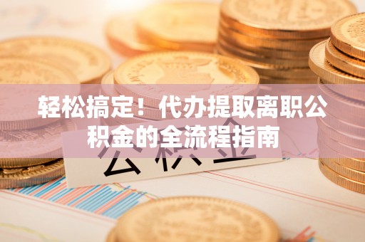 兴国轻松搞定！代办提取离职公积金的全流程指南