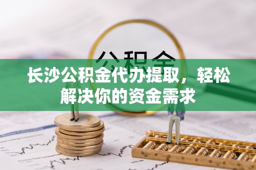 兴国长沙公积金代办提取，轻松解决你的资金需求